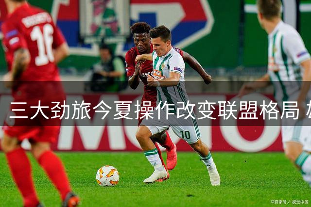 三大劲旅今夏操作改变联盟格局 雄鹿当家空降迈阿密引热议