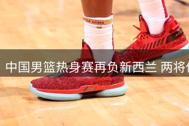 中国男篮热身赛再负新西兰 两将低迷成失利关键