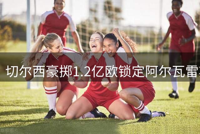 切尔西豪掷1.2亿欧锁定阿尔瓦雷斯，截胡成功率几何？