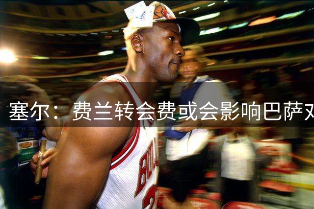 塞尔：费兰转会费或会影响巴萨对罗德里交易的推进