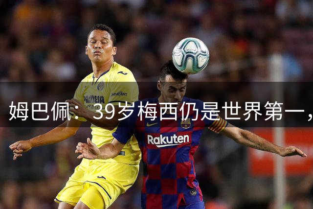 姆巴佩：39岁梅西仍是世界第一，我们可能再也看不到这样的球员了