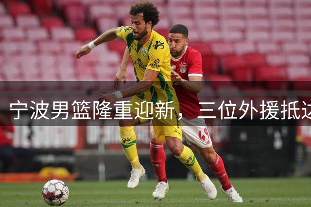 宁波男篮隆重迎新，三位外援抵达引关注