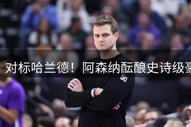 对标哈兰德！阿森纳酝酿史诗级豪购，1.36 亿砸世界头号巨星