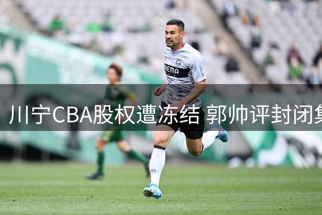 川宁CBA股权遭冻结 郭帅评封闭集训 赵继伟反思败因