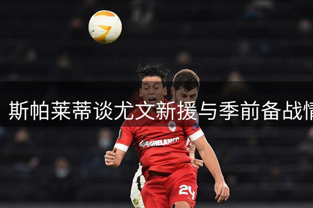 斯帕莱蒂谈尤文新援与季前备战情况