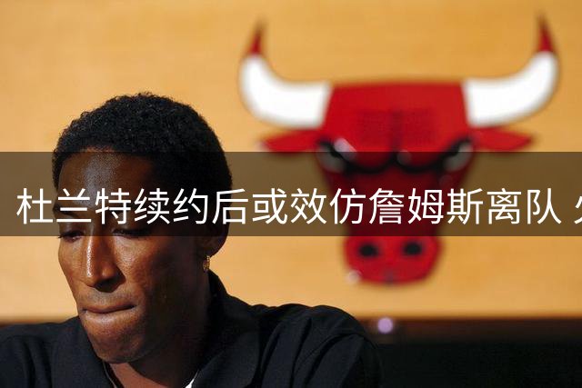 杜兰特续约后或效仿詹姆斯离队 火箭面临巨星流失风险