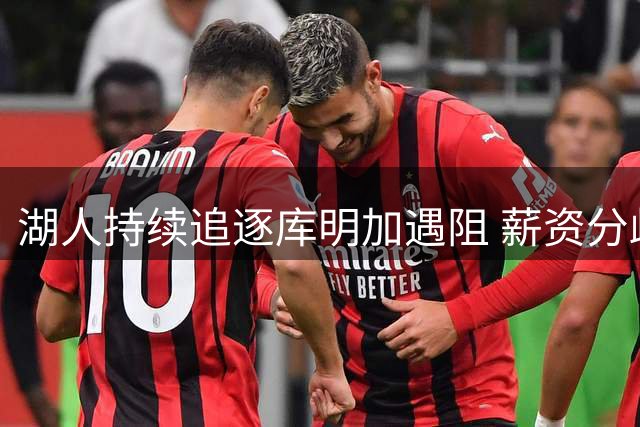 湖人持续追逐库明加遇阻 薪资分歧难解或促其留守老鹰