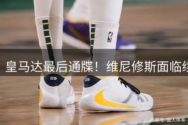 皇马达最后通牒！维尼修斯面临续约或替补抉择