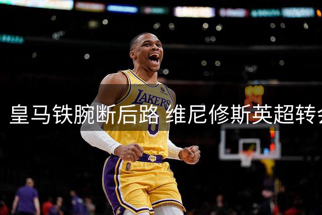 皇马铁腕断后路 维尼修斯英超转会陷拉锯战