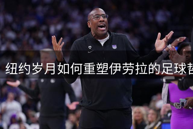 纽约岁月如何重塑伊劳拉的足球哲学：从NFL到英超主帅之路