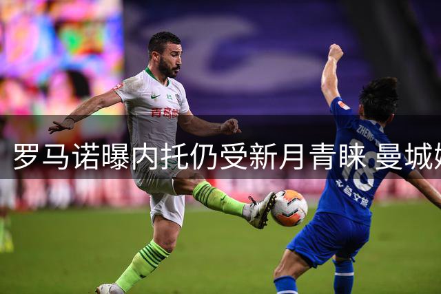 罗马诺曝内托仍受新月青睐 曼城嫌标价过高放弃追逐