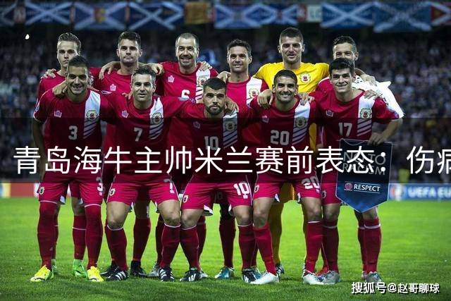 青岛海牛主帅米兰赛前表态：伤病困扰不惧强敌，誓在主场全力争胜