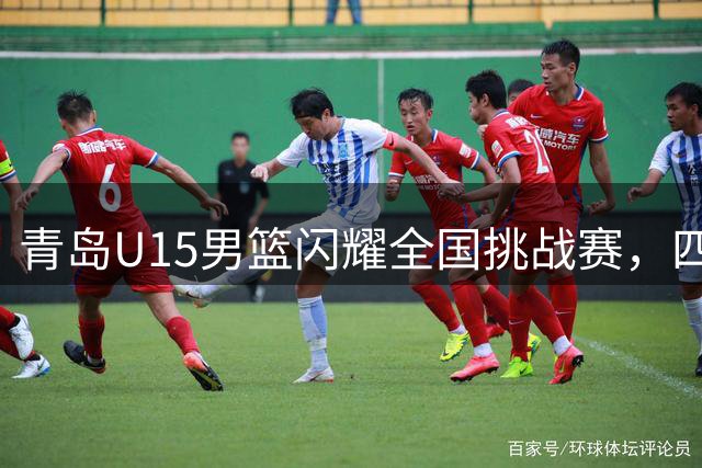 青岛U15男篮闪耀全国挑战赛，四年三冠彰显青训实力