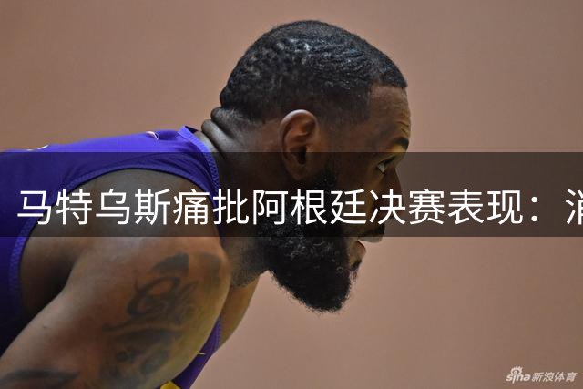 马特乌斯痛批阿根廷决赛表现：消极战术毁掉世界杯巅峰对决