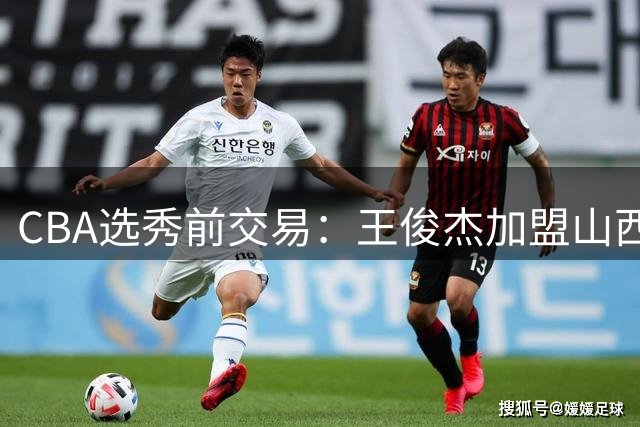 CBA选秀前交易：王俊杰加盟山西刘东转会天津宁波获探花签